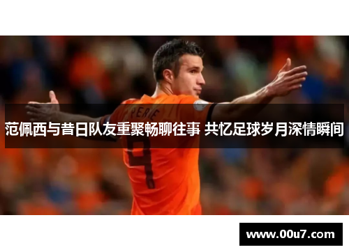 范佩西与昔日队友重聚畅聊往事 共忆足球岁月深情瞬间 范佩西与昔日队友重聚畅聊往事 共忆足球岁月深情瞬间