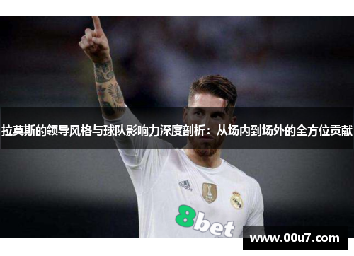 拉莫斯的领导风格与球队影响力深度剖析:从场内到场外的全方位贡献 拉莫斯的领导风格与球队影响力深度剖析:从场内到场外的全方位贡献