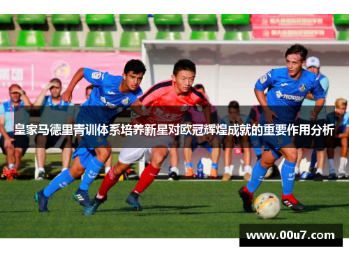 皇家马德里青训体系培养新星对欧冠辉煌成就的重要作用分析