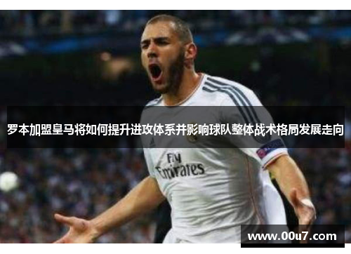 罗本加盟皇马将如何提升进攻体系并影响球队整体战术格局发展走向